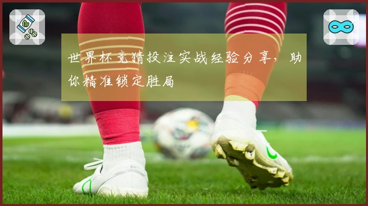 世界杯竞猜投注实战经验分享，助你精准锁定胜局
