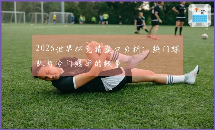 2026世界杯竞猜盘口分析：热门球队与冷门赔率的较量